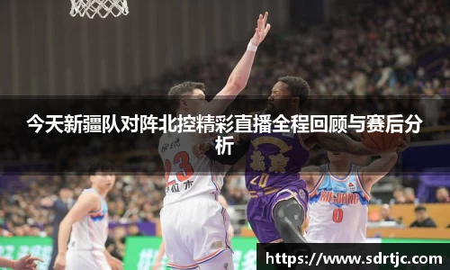 今天新疆队对阵北控精彩直播全程回顾与赛后分析